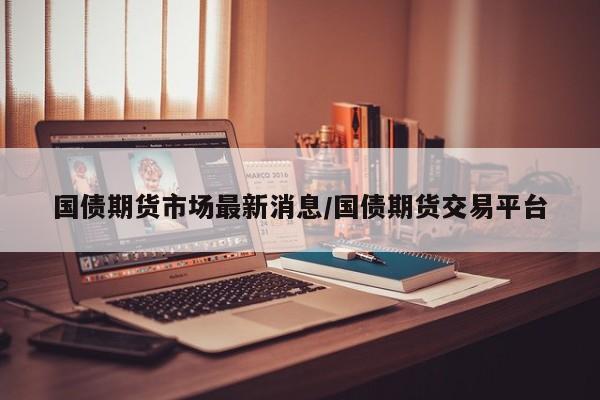 国债期货市场最新消息/国债期货交易平台