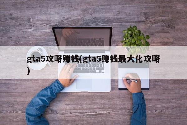 gta5攻略赚钱(gta5赚钱最大化攻略)