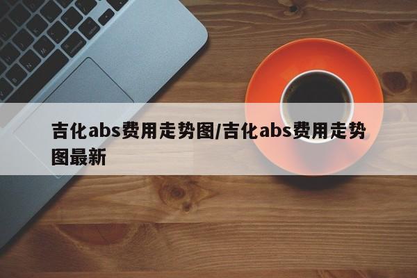 吉化abs费用走势图/吉化abs费用走势图最新