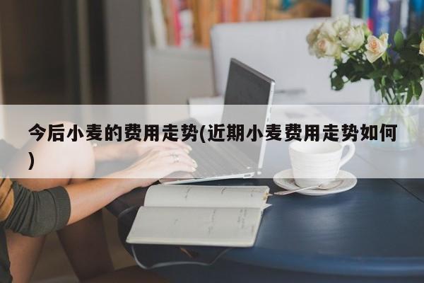 今后小麦的费用走势(近期小麦费用走势如何)