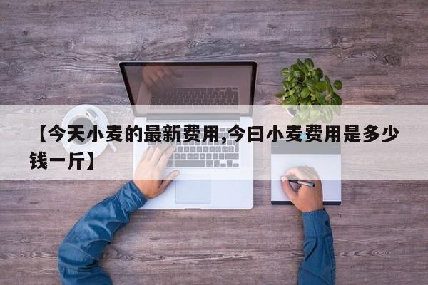 【今天小麦的最新费用,今曰小麦费用是多少钱一斤】