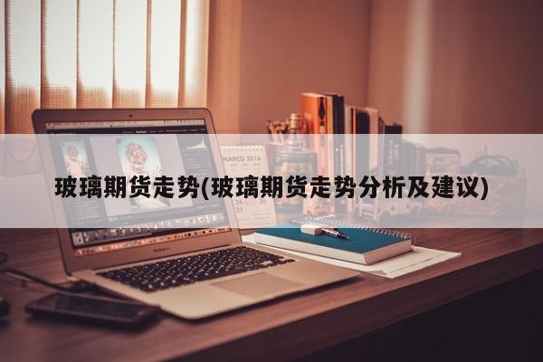 玻璃期货走势(玻璃期货走势分析及建议)