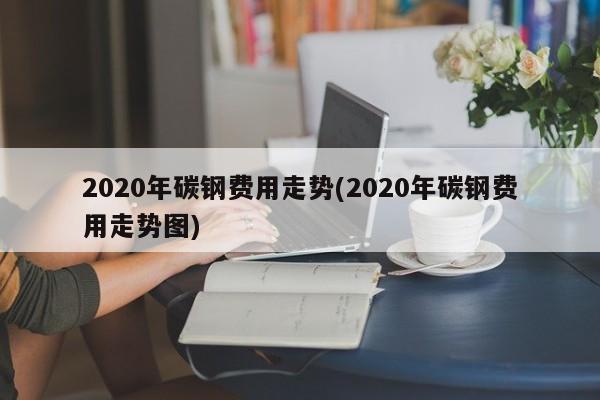 2020年碳钢费用走势(2020年碳钢费用走势图)