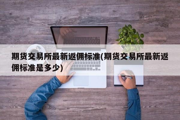 期货交易所最新返佣标准(期货交易所最新返佣标准是多少)