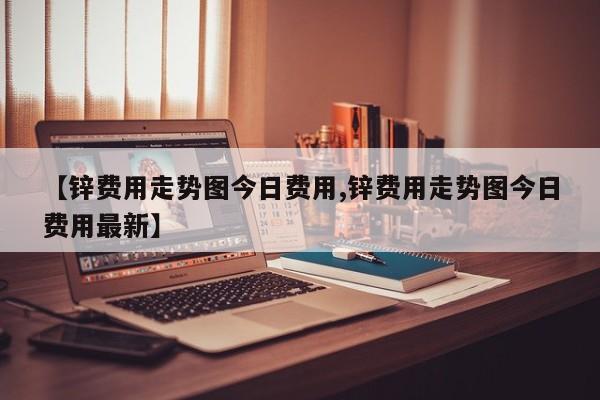 【锌费用走势图今日费用,锌费用走势图今日费用最新】